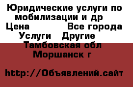 Юридические услуги по мобилизации и др. › Цена ­ 1 000 - Все города Услуги » Другие   . Тамбовская обл.,Моршанск г.